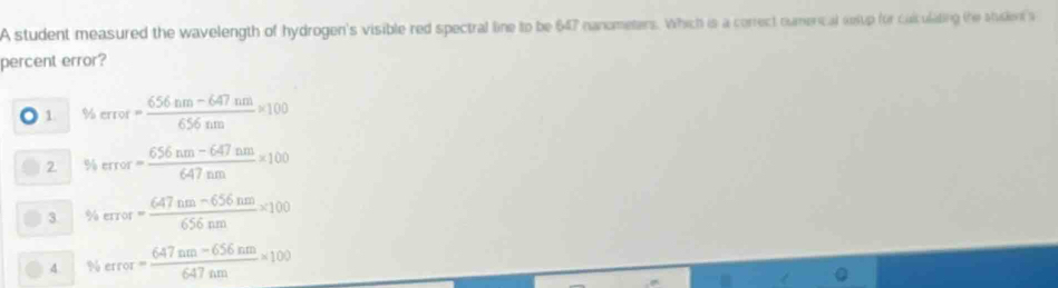 A student measured the wavelength of hydrogen's visible red spectral line to be 647 nanometers. Which is a correct numerical sosup for culculating the student's
percent error?
1. % error= (656nm-647nm)/656nm * 100
2. % rror= (656nm-647nm)/647nm * 100
3 % error= (647nm-656nm)/656nm * 100
4 % error= (647nm-656nm)/647nm * 100