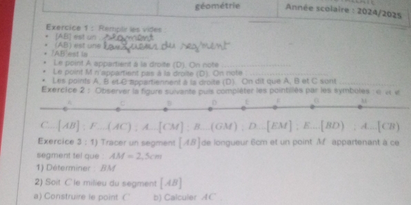 géométrie Année scolaire : 2024/2025 
Exercice 1 : Remplir les vides 
[ AB ] est un_ 
(AB) est une_ 
_ 
/ AB| est la_ 
Le point A appartient à la droite (D). On note_ 
Le point M n'appartient pas à la droite (D). On note_ 
Les points A, B et C appartiennent à la droite (D). On dit que A, B et C sont_ 
Exercice 2 : Observer la figure suivante puis compléter les pointillés par les symboles : e e« 
C. [AB]:F...(AC);A...[CM]:B...(EM);D...[EM]:E...[BD);A...[CB)
Exercice 3:1) Tracer un segment [AB] de longueur 6cm et un point Mf appartenant à ce 
segment tel que : AM=2,5cm
1) Déterminer : BM
2) Soit C le milieu du segment [AB]
a) Construire le point C b) Calculer AC ' ,