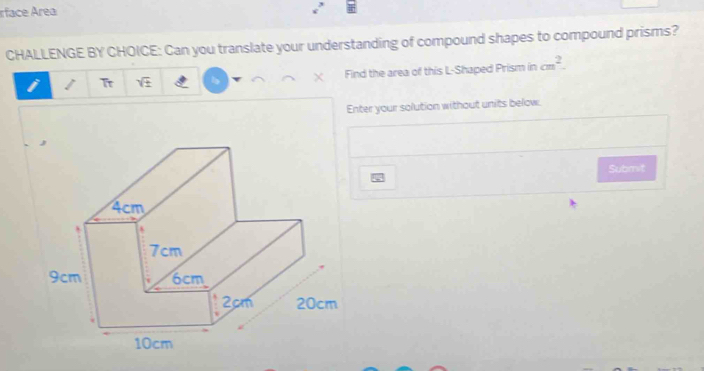 rface Área 
CHALLENGE BY CHOICE: Can you translate your understanding of compound shapes to compound prisms? 
/ Tr sqrt(± ) X Find the area of this L-Shaped Prism in cm^2. 
Enter your solution without units below. 
Submit