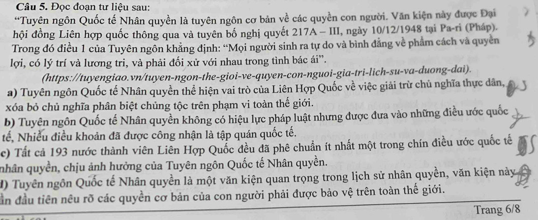 Đọc đoạn tư liệu sau: 
“Tuyên ngôn Quốc tế Nhân quyền là tuyên ngôn cơ bản về các quyền con người. Văn kiện này được Đại 
đhội đồng Liên hợp quốc thông qua và tuyên bố nghị quyết 217A - III, ngày 10/12/1948 tại Pa-ri (Pháp). 
Trong đó điều 1 của Tuyên ngôn khẳng định: “Mọi người sinh ra tự do và bình đẳng về phẩm cách và quyền 
lợi, có lý trí và lương tri, và phải đối xử với nhau trong tình bác ái”. 
(https://tuyengiao.vn/tuyen-ngon-the-gioi-ve-quyen-con-nguoi-gia-tri-lich-su-va-duong-dai). 
a) Tuyên ngôn Quốc tế Nhân quyền thể hiện vai trò của Liên Hợp Quốc về việc giải trừ chủ nghĩa thực dân, 
xóa bỏ chủ nghĩa phân biệt chủng tộc trên phạm vi toàn thế giới. 
b) Tuyên ngôn Quốc tế Nhân quyền không có hiệu lực pháp luật nhưng được đưa vào những điều ước quốc 
tế, Nhiều điều khoản đã được công nhận là tập quán quốc tế. 
c) Tất cả 193 nước thành viên Liên Hợp Quốc đều đã phê chuẩn ít nhất một trong chín điều ước quốc tế 
nhân quyền, chịu ảnh hưởng của Tuyên ngôn Quốc tế Nhân quyền. 
D) Tuyên ngôn Quốc tế Nhân quyền là một văn kiện quan trọng trong lịch sử nhân quyền, văn kiện này 
ân đầu tiên nêu rõ các quyền cơ bản của con người phải được bảo vệ trên toàn thế giới. 
Trang 6/8