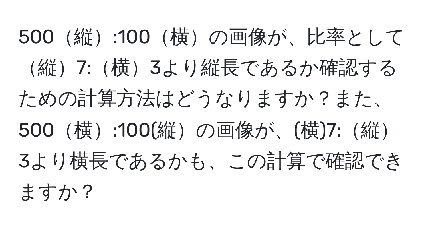 500縦:100横の画像が、比率として縦7:横3より縦長であるか確認するための計算方法はどうなりますか？また、500横:100(縦の画像が、(横)7:縦3より横長であるかも、この計算で確認できますか？