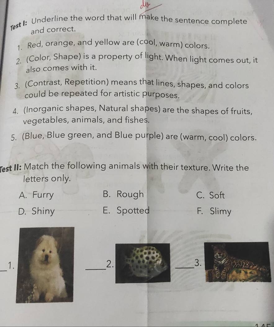 1st1: Underline the word that will make the sentence complete
and correct.
1. Red, orange, and yellow are (cool, warm) colors.
2. (Color, Shape) is a property of light. When light comes out, it
also comes with it.
3. (Contrast, Repetition) means that lines, shapes, and colors
could be repeated for artistic purposes.
4. (Inorganic shapes, Natural shapes) are the shapes of fruits,
vegetables, animals, and fishes.
5. (Blue, Blue green, and Blue purple) are (warm, cool) colors.
st II: Match the following animals with their texture. Write the
letters only.
A. Furry B. Rough C. Soft
D. Shiny E. Spotted F. Slimy
_
1
_2.
_
3