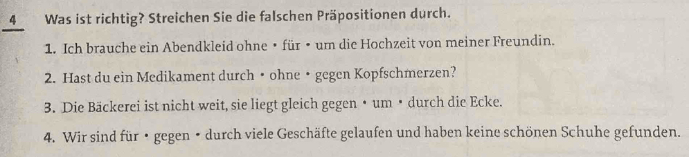 Was ist richtig? Streichen Sie die falschen Präpositionen durch. 
1. Ich brauche ein Abendkleid ohne • für • um die Hochzeit von meiner Freundin. 
2. Hast du ein Medikament durch• ohne• gegen Kopfschmerzen? 
3. Die Bäckerei ist nicht weit, sie liegt gleich gegen • um • durch die Ecke. 
4. Wir sind für • gegen • durch viele Geschäfte gelaufen und haben keine schönen Schuhe gefunden.