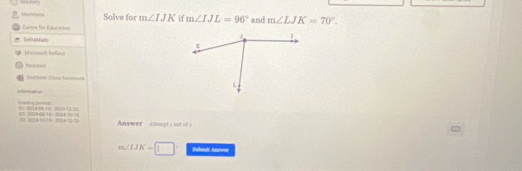 Mastery 
O. Members Solve for m∠ IJK if m∠ IJL=96° and m∠ LJK=70°. 
Canva for Education 
Delta Math 
Microsaft Reflect 
2 Hearpod 
D Onehlote Clasa Nosebook 
Sformution 
Grading penods -2024-12-20 
01: 202408 -,20,2,4-1()=1) 
0 11114-1015= 202 4-12-2 Answer Attempt a out of a
m∠ IJK=□° Subenit Answer