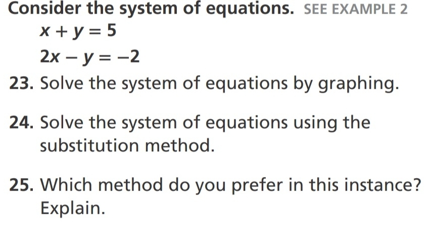 Consider the system of equations. SEE EXAMPLE 2
x+y=5
2x-y=-2
23. Solve the system of equations by graphing.
24. Solve the system of equations using the
substitution method.
25. Which method do you prefer in this instance?
Explain.