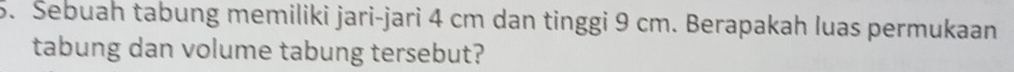 Šebuah tabung memiliki jari-jari 4 cm dan tinggi 9 cm. Berapakah luas permukaan 
tabung dan volume tabung tersebut?