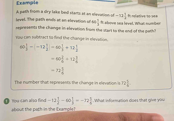 Example 
A path from a dry lake bed starts at an elevation of -12 1/2  ft relative to sea 
level. The path ends at an elevation of 60 1/3 ft t above sea level. What number 
represents the change in elevation from the start to the end of the path? 
You can subtract to find the change in elevation.
60 1/3 -(-12 1/2 )=60 1/3 +12 1/2 
=60 2/6 +12 3/6 
=72 5/6 
The number that represents the change in elevation is 72 5/6 . 
1 You can also find -12 1/2 -60 1/3 =-72 5/6 . What information does that give you 
about the path in the Example?