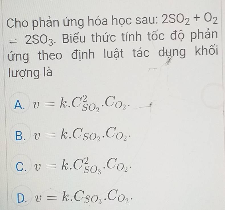 Cho phản ứng hóa học sau: 2SO_2+O_2
leftharpoons 2SO_3. Biểu thức tính tốc độ phản
ứng theo định luật tác dụng khối
lượng là
A. v=k.C_SO_2^2.C_O_2._ 
B. v=k.C_SO_2.C_O_2.
C. v=k.C_SO_3^2.C_O_2.
D. v=k.C_SO_3.C_O_2.