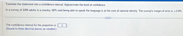 Translate the statement into a confidence interval. Approximate the level of confidence. 
In a survey of 1006 adults in a country, 66% said being able to speak the language is at the core of national identity. The survey's margin of error is ± 3.8%
The confidence interval for the proportion is □ □. 
(Round to three decimal places as needed.)