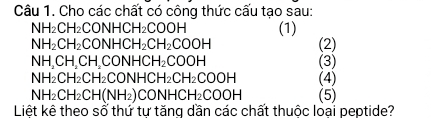 Cho các chất có công thức cấu tạo sau:
NH_2CH_2CONHCH_2COOH (1)
NH_2CH_2CONHCH_2CH_2COOH (2)
NH_2CH_2CH_2CONHCH_2COOH (3)
NH_2CH_2CH_2CONHCH_2CH_2COOH (4)
NH_2CH_2CH(NH_2)CONHCH_2COOH (5) 
Liệt kê theo sổ thứ tư tăng dần các chất thuộc loại peptide?