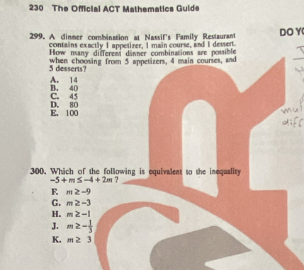 230 The Official ACT Mathematics Guide
299. A dinner combination at Nassif's Family Restaurant DO Y
contains exactly 1 appetizer, 1 main course, and 1 dessert.
How many different dinner combinations are possible
5 desserts? when choosing from 5 appetizers, 4 main courses, and
_
A. 14
B. 40
C. 45
D. 80
E. 100
300. Which of the following is equivalent to the inequality
-5+m≤ -4+2m ?
F. m≥ -9
G. m≥ -3
H. m≥ -1
J. m≥ - 1/3 
K. m≥ 3