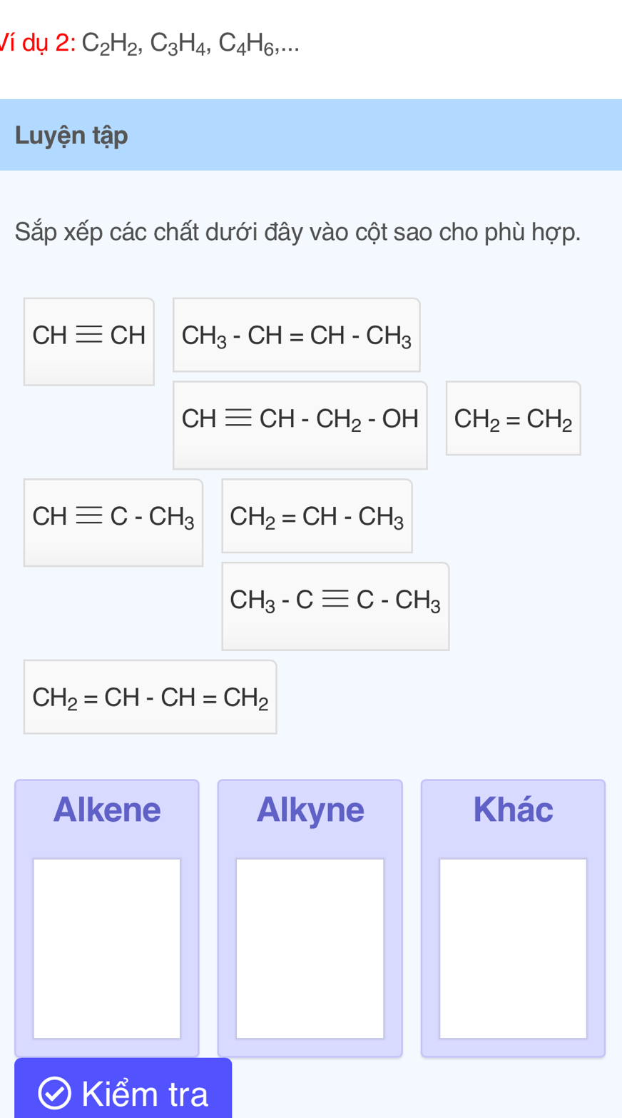 Ví dụ 2: C_2H_2, C_3H_4, C_4H_6,... 
Luyện tập 
Sắp xếp các chất dưới đây vào cột sao cho phù hợp.
CHequiv CH CH_3-CH=CH-CH_3
CHequiv CH-CH_2-OH CH_2=CH_2
CHequiv C-CH_3 CH_2=CH-CH_3
CH_3-Cequiv C-CH_3
CH_2=CH-CH=CH_2
Alkene Alkyne Khác 
Kiểm tra