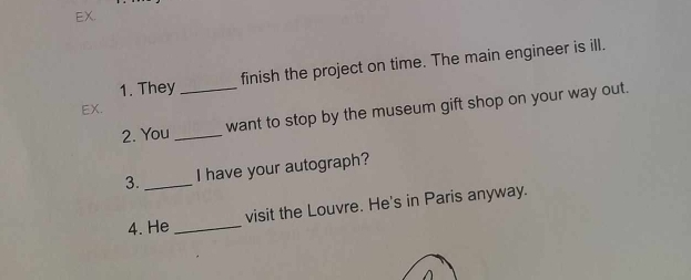 EX. 
finish the project on time. The main engineer is ill. 
1. They_ 
EX. 
2. You _want to stop by the museum gift shop on your way out. 
3._ I have your autograph? 
4. He _visit the Louvre. He's in Paris anyway.