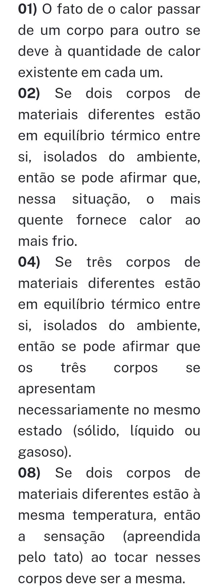 fato de o calor passar 
de um corpo para outro se 
deve à quantidade de calor 
existente em cada um. 
02) Se dois corpos de 
materiais diferentes estão 
em equilíbrio térmico entre 
si, isolados do ambiente, 
então se pode afirmar que, 
nessa situação, o mais 
quente fornece calor ao 
mais frio. 
04) Se três corpos de 
materiais diferentes estão 
em equilíbrio térmico entre 
si, isolados do ambiente, 
então se pode afirmar que 
os três corpos cese 
apresentam 
necessariamente no mesmo 
estado (sólido, líquido ou 
gasoso). 
08) Se dois corpos de 
materiais diferentes estão à 
mesma temperatura, então 
a sensação (apreendida 
pelo tato) ao tocar nesses 
corpos deve ser a mesma.