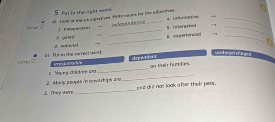 Put in the right word. 
52/4a) a) Look at the six adjectives. Write nouns for the adjectives. 
1. independent → independence 4. informative_ 
_ 
2. gated → _5. interested__ 
6. experienced 
3. national → 
b) Put in the correct word. underprivileged 
dependent 
_ 
52/4b) irresponsible 
on their families. 
1. Young children are 
_. 
2. Many people in townships are 
3. They were_ and did not look after their pets.