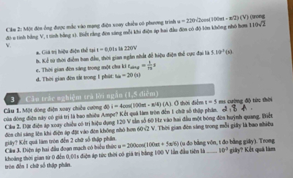 Cầu 2: Một đên ổng được mắc vào mạng điện xoay chiều có phương trình u=220sqrt(2)cos (100π t-π /2)(V) (trong
đó u tính bằng V, t tính bằng s). Biết rằng đên sáng mỗi khi điện áp hai đầu đên có độ lớn không nhỏ hơn 110sqrt(2)
V
a. Giả trị hiệu điện thể tại t=0.01s là 220V
h. Kể từ thời điểm ban đầu, thời gian ngắn nhất đễ hiệu điện thể cực đai là 5.10^(-3)(s)
c. Thời gian đèn sáng trong một chu ki t_sin g= 1/75 
d. Thời gian đên tắt trong 1 phút: his=20(s)
3 Cân trắc nghiệm trà lời ngắn (1,5 điễm)
Câu 1. Một dòng điện xoay chiều cường độ i=4cos (100π t-π /4) (A ). Ở thời điễm t=5 ms cường độ tức thời
của đòng điện này có giá trị là bao nhiêu Ampe? Kết quả làm tròn đến 1 chữ số thập phân. & 
Câu 2. Đặt điện áp xoay chiều có trị hiệu dụng 120 V tần số 60 Hz vào hai đầu một bóng đên huỳnh quang. Biết
đèn chỉ sáng lên khi điện áp đặt vào đèn không nhỏ hơn 60V2 V. Thời gian đèn sáng trong mỗi giấy là bao nhiều
giây? Kết quá làm tròn đến 2 chữ số thập phân
Câu 3. Điện áp hai đầu đoạn mạch có biểu thức u=200 (100π t+5π /6) (u đo bằng vôn, t đo bằng giây). Trong
khoảng thời gian từ 0 đến 0,01s điện áp tức thời có giá trị bằng 100 V lần đầu tiên là _ 10^(-3) giây? Kết quá lâm
tròn đến 1 chữ số thập phân.