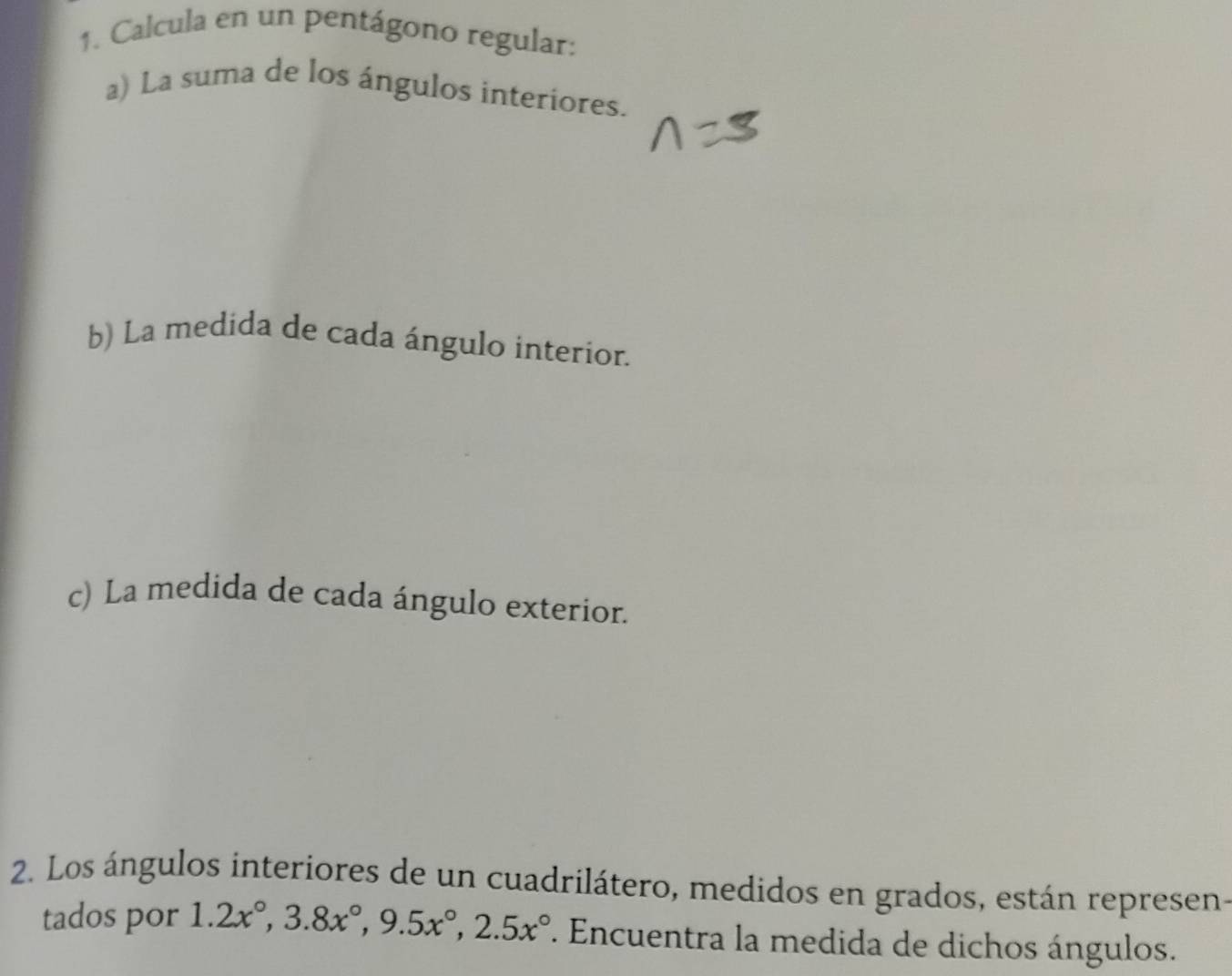 Calcula en un pentágono regular: 
a) La suma de los ángulos interiores. 
b) La medida de cada ángulo interior. 
c) La medida de cada ángulo exterior. 
2. Los ángulos interiores de un cuadrilátero, medidos en grados, están represen- 
tados por 1.2x°, 3.8x°, 9.5x°, 2.5x°. Encuentra la medida de dichos ángulos.