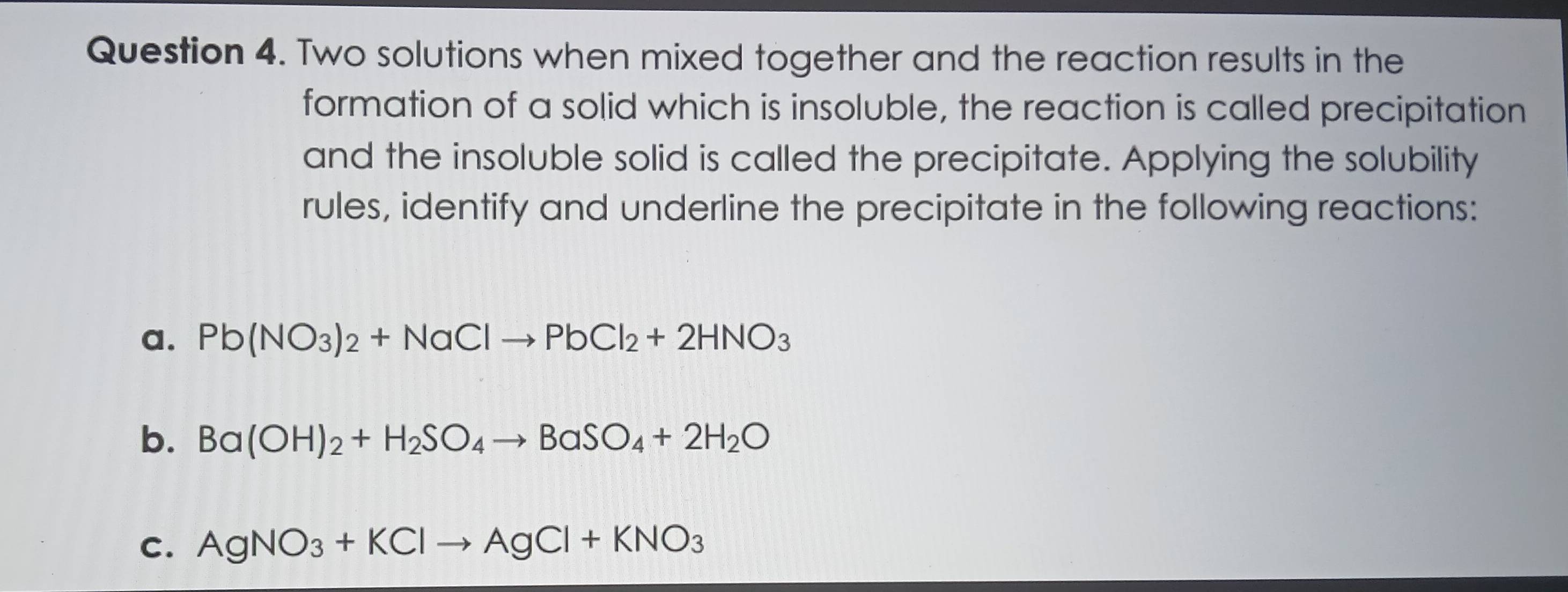 Two solutions when mixed together and the reaction results in the 
formation of a solid which is insoluble, the reaction is called precipitation 
and the insoluble solid is called the precipitate. Applying the solubility 
rules, identify and underline the precipitate in the following reactions: 
a. Pb(NO_3)_2+NaClto PbCl_2+2HNO_3
b. Ba(OH)_2+H_2SO_4to BaSO_4+2H_2O
C. AgNO_3+KClto AgCl+KNO_3