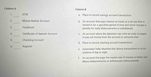 Column A Column B
1._ ATM a. Place to record savings account transactions
_
2. Money Market Account b. An account that pays interest on funds at a set rate that is
locked in for a specified period of time and which charges a
3._ Passbook penalty for early disbursements or withdrawals
_
4. Certificate of deposit Account c. An account where the depositor can write an order on paper
to pay out money from the account to someone else
_
5. Checking Account
d. Place to record checking account transactions
_
6. Register
e. Automated Teller Machine that allows transactions to occur
anytime of day or nigh
f. An account that pays the market rate of interest or better and
allows disbursements or withdrawals without penalty