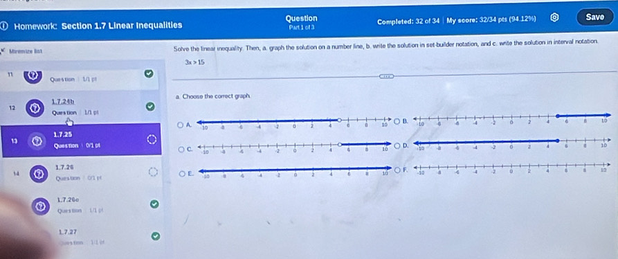 ① Homework: Section 1.7 Linear Inequalities Question Part 1 of 3 Completed: 32 of 34 | My score: 32/34 pts (94.12%) Save 
Miremize Bst Solve the linear inequality. Then, a. graph the solution on a number line, b. write the solution in set-builder notation, and c. write the solution in interval notation.
3x>15
n 
Question 1/1 pl 
1.7.24b a. Choose the correct graph 
12 Question 1/1 p1 
1,7.25 
13 Question 0/1 p1 
1.7.26 
14 Question 011 pf 
1.7.20o 
Ques tion 1/1 
1.7.27 
es tion