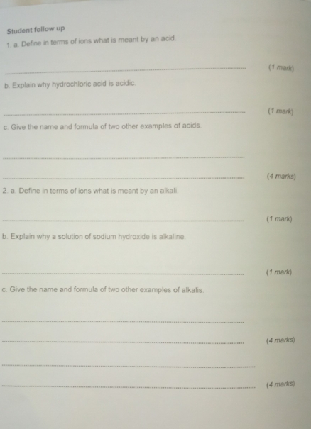 Student follow up 
1. a. Define in terms of ions what is meant by an acid. 
_(1 mark) 
b. Explain why hydrochloric acid is acidic. 
_(1 mark) 
c. Give the name and formula of two other examples of acids. 
_ 
_(4 marks) 
2. a. Define in terms of ions what is meant by an alkali 
_(1 mark) 
b. Explain why a solution of sodium hydroxide is alkaline. 
_(1 mark) 
c. Give the name and formula of two other examples of alkalis. 
_ 
_(4 marks) 
_ 
_(4 marks)