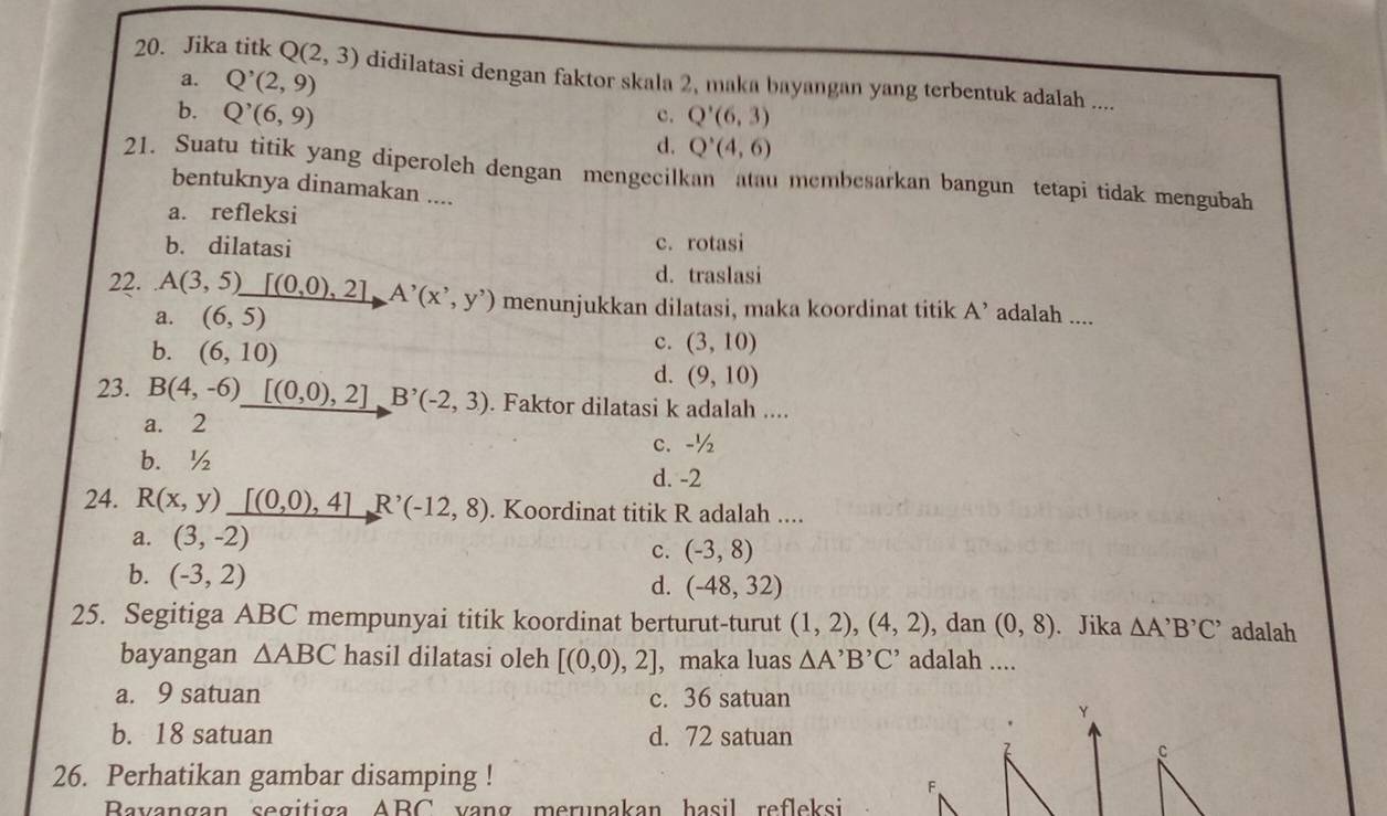 Jika titk Q(2,3) didilatasi dengan faktor skala 2, maka bayangan yang terbentuk adalah ....
a. Q^,(2,9)
b. Q^,(6,9) Q'(6,3)
c.
d. Q'(4,6)
21. Suatu titik yang diperoleh dengan mengecilkan atau membesarkan bangun tetapi tidak mengubah
bentuknya dinamakan ....
a. refleksi
b. dilatasi
c. rotasi
d. traslasi
22. A(3,5)_ [(0,0),2]A^,(x^,,y^,) menunjukkan dilatasi, maka koordinat titik A' adalah ....
a. (6,5)
b. (6,10)
c. (3,10)
d. (9,10)
23. B(4,-6)_ [(0,0),2]B'(-2,3). Faktor dilatasi k adalah ....
a. 2
c. -½
b. ½
d. -2
24. R(x,y)_ [(0,0),4]R^,(-12,8). Koordinat titik R adalah ....
a. (3,-2)
c. (-3,8)
b. (-3,2)
d. (-48,32)
25. Segitiga ABC mempunyai titik koordinat berturut-turut (1,2),(4,2) , dan (0,8). Jika △ A'B'C' adalah
bayangan △ ABC hasil dilatasi oleh [(0,0),2] , maka luas △ A'B'C' adalah ....
a. 9 satuan c. 36 satuan
Y
b. 18 satuan d. 72 satuan
26. Perhatikan gambar disamping !
F
Bavangan segitiga ABC vạng merupakan hasil refleksi