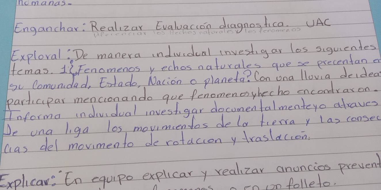 nomands- 
Enganchar: Realizar Evaluacion dagnos fica. UAC 
les Peno 
Exploral:De manera individeal investigar los siquientes 
femas. 16Fenomenos y echos naturales goese precentan a 
go Comonidad, Eotado, Nacion o planefa? Con ona llovia deidea 
participar mencionando gue fenomenosyhecho encondraxon. 
Informa individual investgar docomentalmenteyo afraves 
De ona liga los movimcentos dela fierra y las consec 
cas del mormento de rotacion y traslacion. 
Explica: En equipo explicar y realizar anoncios prevent 
o en on folleto.