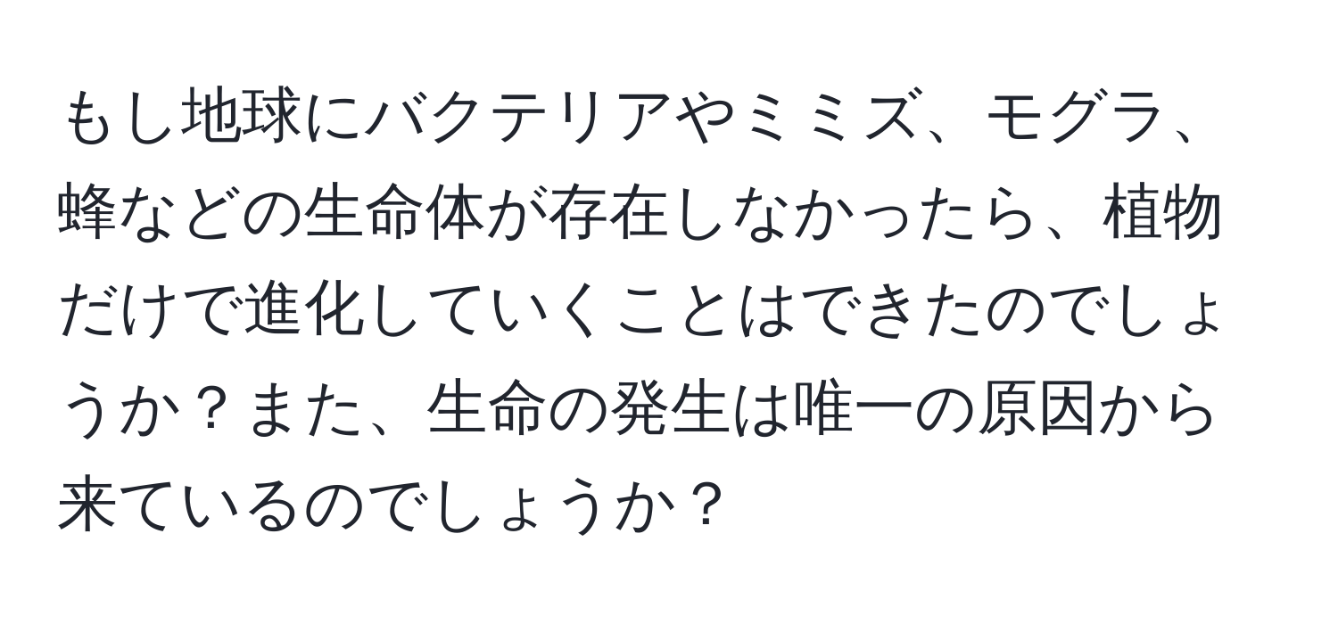 もし地球にバクテリアやミミズ、モグラ、蜂などの生命体が存在しなかったら、植物だけで進化していくことはできたのでしょうか？また、生命の発生は唯一の原因から来ているのでしょうか？