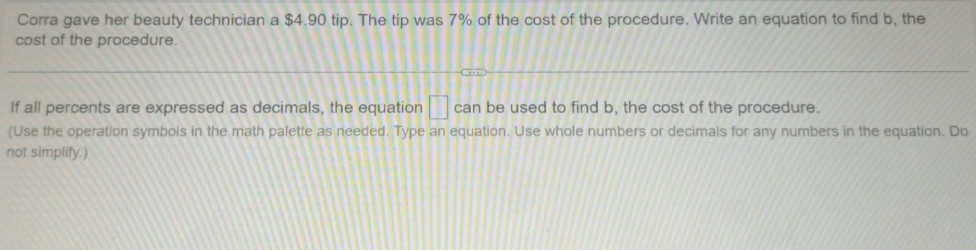 Corra gave her beauty technician a $4.90 tip. The tip was 7% of the cost of the procedure. Write an equation to find b, the 
cost of the procedure. 
If all percents are expressed as decimals, the equation □ can be used to find b, the cost of the procedure. 
(Use the operation symbols in the math palette as needed. Type an equation. Use whole numbers or decimals for any numbers in the equation. Do 
not simplify.)