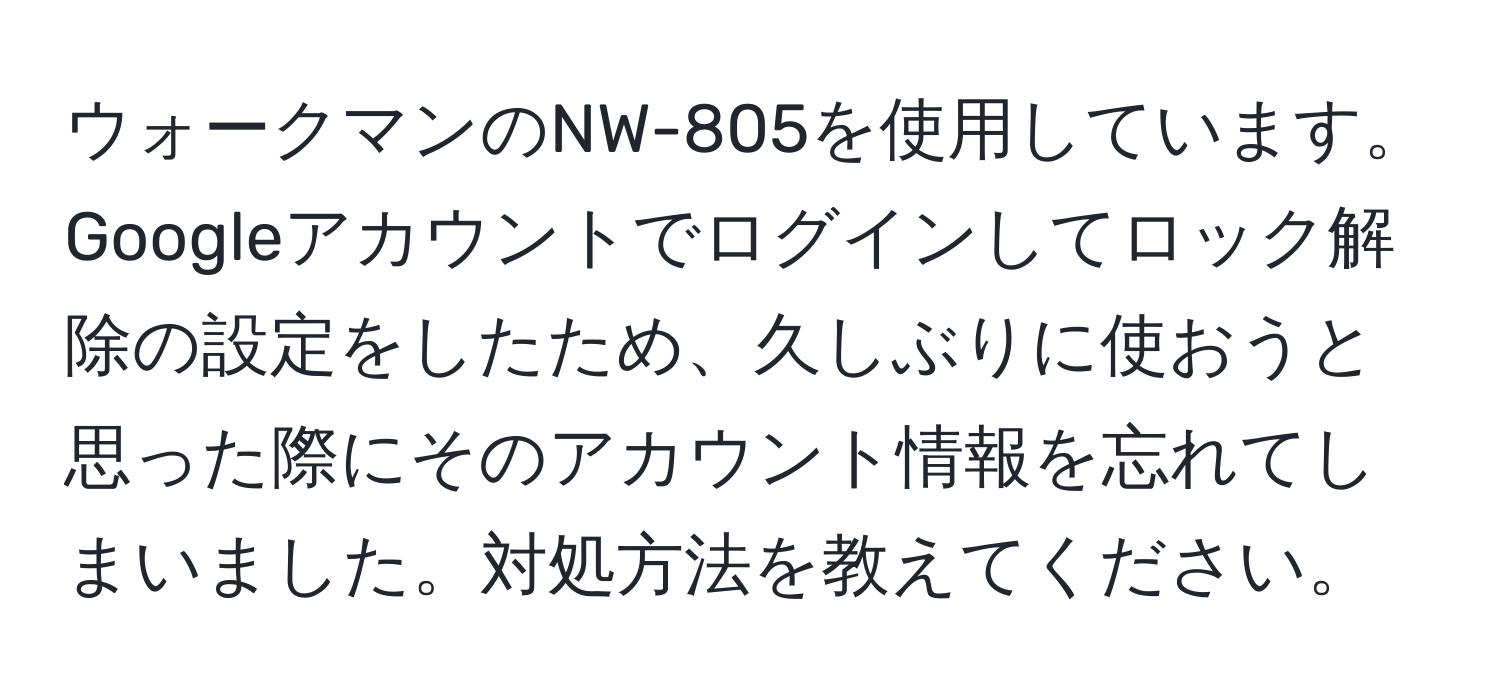 ウォークマンのNW-805を使用しています。Googleアカウントでログインしてロック解除の設定をしたため、久しぶりに使おうと思った際にそのアカウント情報を忘れてしまいました。対処方法を教えてください。