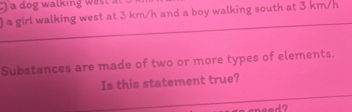 ) a dog walking west at 
) a girl walking west at 3 km/h and a boy walking south at 3 km/h
Substances are made of two or more types of elements. 
Is this statement true?