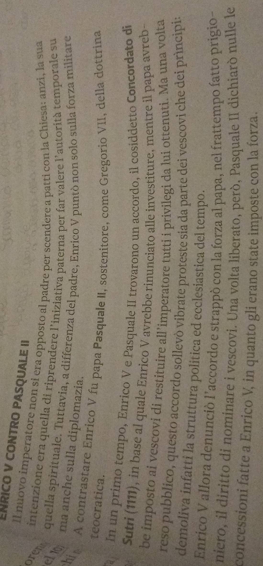 ENRICO V CONTRO PASQUALE II 
Il nuovo imperatore non si era opposto al padre per scendere a patti con la Chiesa: anzi, la sua 
oren 
intenzione era quella di riprendere l'iniziativa paterna per far valere l'autorità temporale su 
el10 
quella spirituale. Tuttavia, a differenza del padre, Enrico V puntò non solo sulla forza militare 
ma anche sulla diplomazia. 
his A contrastare Enrico V fu papa Pasquale II, sostenitore, come Gregorio VII, della dottrina 
teocratica. 
In un primo tempo, Enrico V e Pasquale II trovarono un accordo, il cosiddetto Concordato di 
Sutri (1111), in base al quale Enrico V avrebbe rinunciato alle investiture, mentre il papa avreb- 
be imposto ai vescovi di restituire all’imperatore tutti i privilegi da lui ottenuti. Ma una volta 
reso pubblico, questo accordo sollevò vibrate proteste sia da parte dei vescovi che dei prìncipi: 
demoliva infatti la struttura politica ed ecclesiastica del tempo. 
Enrico V allora denunció l’accordo e strappó con la forza al papa, nel frattempo fatto prigio- 
niero, il diritto di nominare i vescovi. Una volta liberato, però, Pasquale II dichiarò nulle le 
concessioni fatte a Enrico V, in quanto gli erano state imposte con la forza.