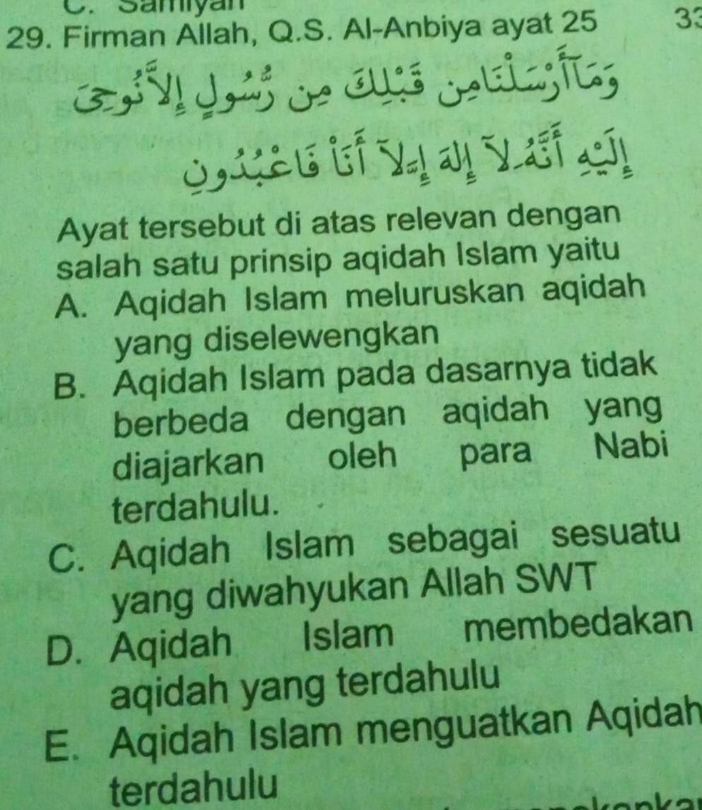 Samiyan
29. Firman Allah, Q.S. Al-Anbiya ayat 25 33
C LSu bf Vị vị Vết ch
Ayat tersebut di atas relevan dengan
salah satu prinsip aqidah Islam yaitu
A. Aqidah Islam meluruskan aqidah
yang diselewengkan
B. Aqidah Islam pada dasarnya tidak
berbeda dengan aqidah yang
diajarkan oleh para Nabi
terdahulu.
C. Aqidah Islam sebagai sesuatu
yang diwahyukan Allah SWT
D. Aqidah Islam membedakan
aqidah yang terdahulu
E. Aqidah Islam menguatkan Aqidah
terdahulu