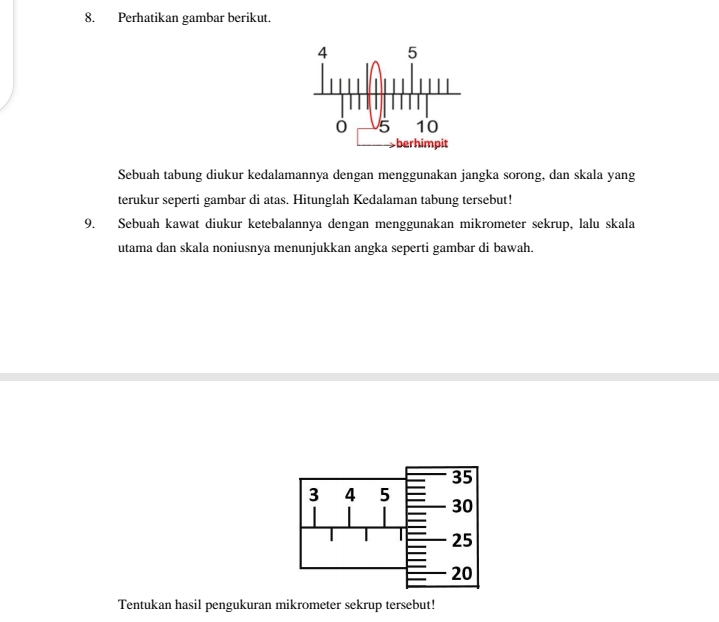 Perhatikan gambar berikut. 
Sebuah tabung diukur kedalamannya dengan menggunakan jangka sorong, dan skala yang 
terukur seperti gambar di atas. Hitunglah Kedalaman tabung tersebut! 
9. Sebuah kawat diukur ketebalannya dengan menggunakan mikrometer sekrup, lalu skala 
utama dan skala noniusnya menunjukkan angka seperti gambar di bawah. 
Tentukan hasil pengukuran mikrometer sekrup tersebut!