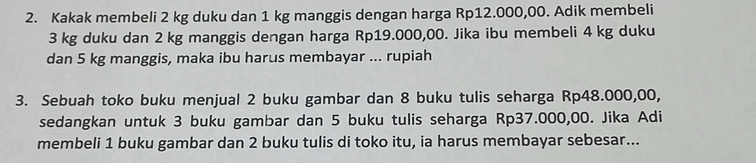 Kakak membeli 2 kg duku dan 1 kg manggis dengan harga Rp12.000,00. Adik membeli
3 kg duku dan 2 kg manggis dengan harga Rp19.000,00. Jika ibu membeli 4 kg duku 
dan 5 kg manggis, maka ibu harus membayar ... rupiah 
3. Sebuah toko buku menjual 2 buku gambar dan 8 buku tulis seharga Rp48.000,00, 
sedangkan untuk 3 buku gambar dan 5 buku tulis seharga Rp37.000,00. Jika Adi 
membeli 1 buku gambar dan 2 buku tulis di toko itu, ia harus membayar sebesar...