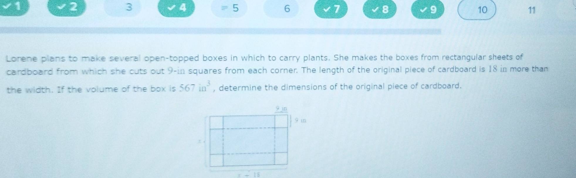 1
2
3
4
= □
6
7
8
9
10
11
Lorene plans to make several open-topped boxes in which to carry plants. She makes the boxes from rectangular sheets of
cardboard from which she cuts out 9-in squares from each corner. The length of the original piece of cardboard is 18 in more than
the width. If the volume of the box is 567in^3 , determine the dimensions of the original piece of cardboard.