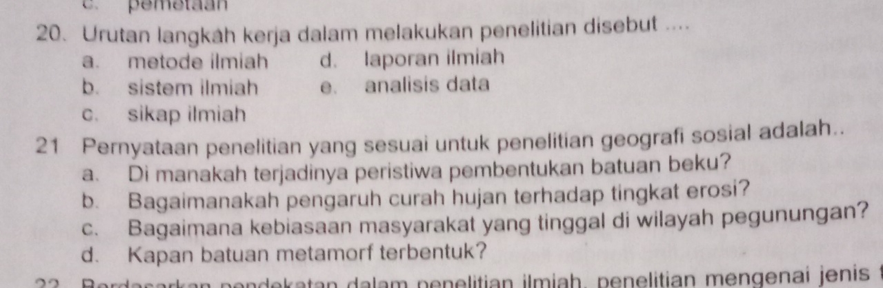 pemetaan
20. Urutan langkáh kerja dalam melakukan penelitian disebut ....
a. metode ilmiah d. laporan ilmiah
b. sistem ilmiah e. analisis data
c. sikap ilmiah
21 Pernyataan penelitian yang sesuai untuk penelitian geografi sosial adalah..
a. Di manakah terjadinya peristiwa pembentukan batuan beku?
b. Bagaimanakah pengaruh curah hujan terhadap tingkat erosi?
c. Bagaimana kebiasaan masyarakat yang tinggal di wilayah pegunungan?
d. Kapan batuan metamorf terbentuk?
rk a n p e ndekatan dalam penelitian ilmiah, penelitian mengenai jenis ?