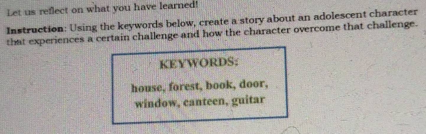 Let us reflect on what you have learned! 
Instruction: Using the keywords below, create a story about an adolescent character 
that experiences a certain challenge and how the character overcome that challenge. 
KEYWORDS: 
house, forest, book, door, 
window, canteen, guitar