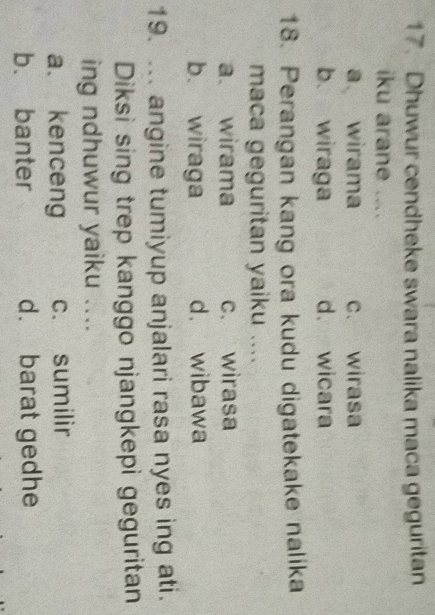 Dhuwur cendheke swara nalika maca geguritan
iku arane ....
a wirama c. wirasa
b. wiraga d. wicara
18. Perangan kang ora kudu digatekake nalika
maca geguritan yaiku ....
a. wirama c. wirasa
b. wiraga d. wibawa
19. ... angine tumiyup anjalari rasa nyes ing ati.
Diksi sing trep kanggo njangkepi geguritan
ing ndhuwur yaiku ....
a. kenceng c. sumilir
b. banter d. barat gedhe