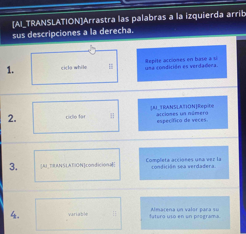 [AI_TRANSLATION]Arrastra las palabras a la izquierda arrib 
sus descripciones a la derecha. 
1. ciclo while ;; Repite acciones en base a si 
una condición es verdadera. 
[AI_TRANSLATION]Repite 
2. 
ciclo for :: acciones un número 
específico de veces. 
Completa acciones una vez la 
3. [AI_TRANSLATION]condiciona] condición sea verdadera. 
Almacena un valor para su 
4. variable ;; futuro uso en un programa.