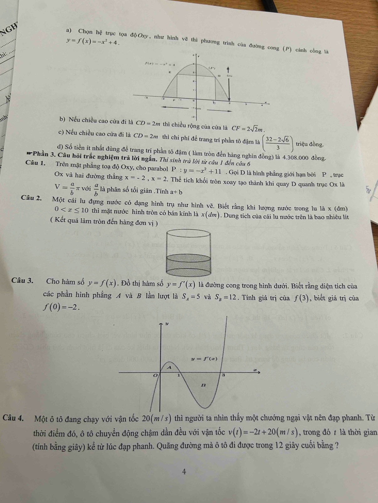 NGH
_
y=f(x)=-x^2+4.
_
a) Chọn hệ trục tọa độOxy, như hình vẽ thì phương trình của đường cong (P) cánh cổng là
hi:
nh
b) Nếu chiều cao cửa  2m thì chiều rộng của cửa là CF=2sqrt(2)m.
c) Nếu chiều cao cửa đi là CD = 2m thì chi phí đề trang trí phần tô đậm là ( (32-2sqrt(6))/3 ) triệu đồng.
d) Số tiền ít nhất dùng đề trang trí phần tô đậm ( làm tròn đến hàng nghìn đồng) là 4.308.000 đồng.
* Phần 3. Câu hội trắc nghiệm trả lời ngắn. Thí sinh trả lời từ câu 1 đến câu 6
Câu 1. Trên mặt phẳng toạ độ Oxy, cho parabol P:y=-x^2+11. Gọi D là hình phẳng giới hạn bởi P , trục
Ox và hai đường thẳng x=-2,x=2. Thể tích khối tròn xoay tạo thành khi quay D quanh trục Ox là
V= a/b π với  a/b la - phân số tối giản .Tính a+b
Câu 2. Một cái lu đựng nước có dạng hình trụ như hình vẽ. Biết rằng khi lượng nước trong lu là x (dm)
0 thì mặt nước hình tròn có bán kính là x(dm). Dung tích của cái lu nước trên là bao nhiêu lít
( Kết quả làm tròn đến hàng đơn vị )
Câu 3. Cho hàm số y=f(x). Đồ thị hàm số y=f'(x) là đường cong trong hình dưới. Biết rằng diện tích của
các phần hình phẳng A và B lần lượt là S_A=5 và S_B=12. Tính giá trị của f(3) , biết giá trị của
f(0)=-2.
Câu 4. Một ô tô đang chạy với vận tốc 20(m/s) thì người ta nhìn thấy một chướng ngại vật nên đạp phanh. Từ
thời điểm đó, ô tô chuyển động chậm dần đều với vận tốc v(t)=-2t+20(m/s) , trong đó t là thời gian
(tính bằng giây) kể từ lúc đạp phanh. Quãng đường mà ô tô đi được trong 12 giây cuối bằng ?