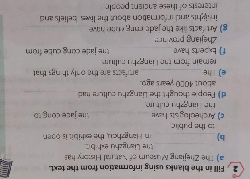 Fill in the blanks using information from the text. 
a) The Zhejiang Museum of Natural History has 
_the Liangzhu exhibit. 
b) _in Hangzhou, the exhibit is open 
to the public. 
c) Archeologists have _the jade cong to 
the Liangzhu culture. 
d) People thought the Liangzhu culture had_ 
about 4000 years ago. 
e) The _artifacts are the only things that 
remain from the Liangzhu culture. 
f) Experts have_ the jade cong cube from 
Zhejiang province. 
g) Artifacts like the jade cong cube have_ 
insights and information about the lives, beliefs and 
interests of these ancient people.