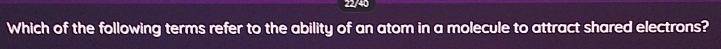 22/40 
Which of the following terms refer to the ability of an atom in a molecule to attract shared electrons?