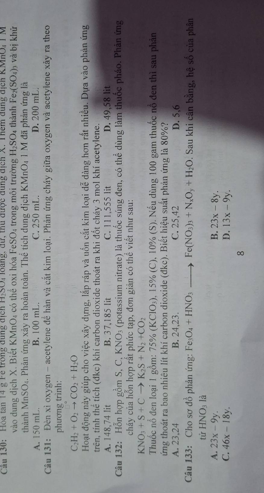 Hoa tăn 14 g Fe trong dùng địch H₂SO4 loàng, dữ, thủ được dùng địch X. Thêm dùng địch KMhO,T M
vào dung dịch X. Biết KMnO4 có thể oxi hóa FeSO₄ trong môi trường H_2SO_4 thành Fe_2(SO_4) )3 và bị khử
thành MnS O_4 1. Phản ứng xảy ra hoàn toàn. Thể tích dung dịch KMnO₄ 1 M đã phản ứng là
A. 150 mL. B. 100 mL. C. 250 mL. D. 200 mL.
Câu 131: Đèn xì oxygen - acetylene để hàn và cắt kim loại. Phản ứng cháy giữa oxygen và acetylene xảy ra theo
phương trình:
C_2H_2+O_2to CO_2+H_2O
Hoạt động này giúp cho việc xây dựng, lắp ráp và uốn cắt kim loại dễ dàng hơn rất nhiều. Dựa vào phản ứng
trên, tính thể tích (đkc) khí carbon dioxide thoát ra khi đốt cháy 3 mol khí acetylene.
A. 148,74 lit B. 37,185 lit C. 111,555 lit D. 49,58 lit
Câu 132: Hỗn hợp gồm S,C,KNO_3 (potassium nitrate) là thuốc súng đen, có thể dùng làm thuốc pháo. Phản ứng
cháy của hỗn hợp rất phức tạp, đơn giản có thể viết như sau:
KNO_3+S+C X K_2S+N_2+CO_2
Thuốc nổ đen loại 1 gồm: 7 5% (K (ClO_3) 9, 15% (C), 10% (S). Nếu dùng 100 gam thuốc nổ đen thì sau phản
ứng thoát ra bao nhiêu lít khí carbon dioxide (đkc). Biết hiệu suất phản ứng là 80%?
A. 23,24 B. 24,23. C. 25,42 D. 5,6
Câu 133: Cho sơ đồ phản ứng: Fe_3O_4+HNO_3 Fe(NO_3)_3+N_xO_y+H_2O. Sau khi cân bằng, hệ số của phân
tử HNO_3la
A. 23x-9y. B. 23x-8y.
C. 46x-18y. D. 13x-9y.
8
