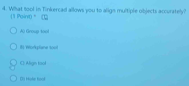 What tool in Tinkercad allows you to align multiple objects accurately?
(1 Point) *
A) Group tool
B) Workplane tool
C) Align tool
D) Hole tool