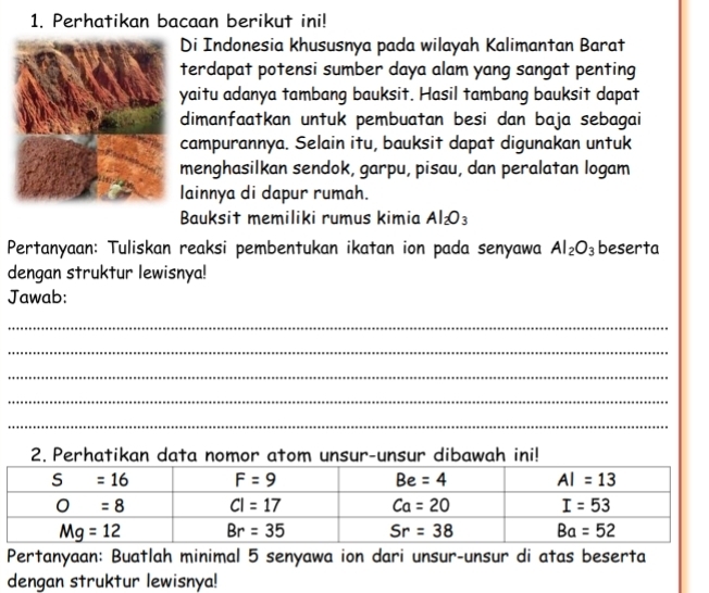 Perhatikan bacaan berikut ini!
Di Indonesia khususnya pada wilayah Kalimantan Barat
terdapat potensi sumber daya alam yang sangat penting
yaitu adanya tambang bauksit. Hasil tambang bauksit dapat
dimanfaatkan untuk pembuatan besi dan baja sebagai
campurannya. Selain itu, bauksit dapat digunakan untuk
menghasilkan sendok, garpu, pisau, dan peralatan logam
lainnya di dapur rumah.
Bauksit memiliki rumus kimia Al_2O_3
Pertanyaan: Tuliskan reaksi pembentukan ikatan ion pada senyawa Al_2O_3 beserta
dengan struktur lewisnya!
Jawab:
_
_
_
_
_
2. Perhatikan data nomor atom unsur-unsur dibawah ini!
Pertanyaan: Buatlah minimal 5 senyawa ion dari unsur-unsur di atas beserta
dengan struktur lewisnya!