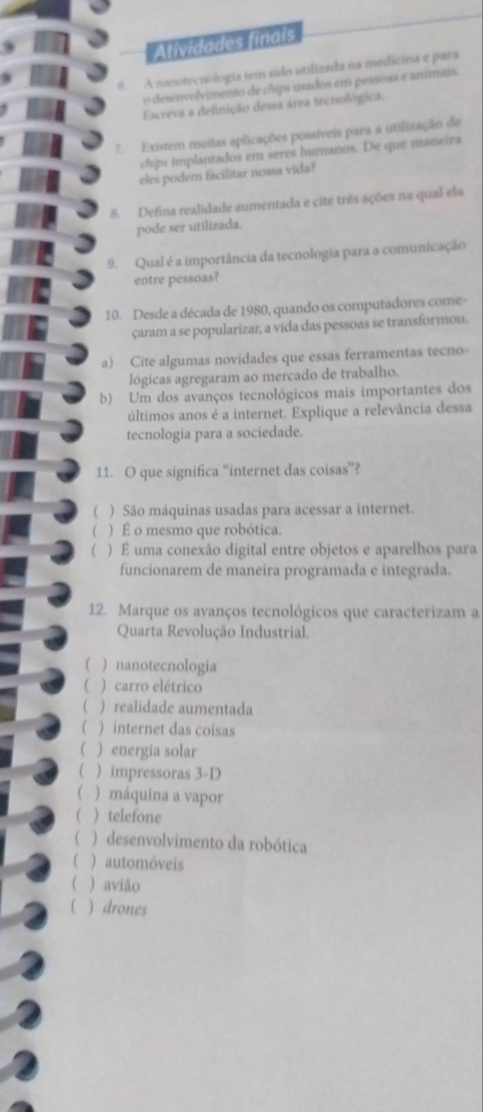 Atividades finals
6. A nanotecnologia tem sido utilizada na medicina e para
o desenvolvimento de chips usados em pessoas e animais.
Escreva a definição dessa área tecnológica.
7. Existem muitas aplicações possíveis para a utilização de
chips implantados em seres humanos. De que maneira
eles podem facilitar nossa vida?
8. Defina realidade aumentada e cite três ações na qual ela
pode ser utilizada.
9. Qual é a importância da tecnologia para a comunicação
entre pessoas?
10. Desde a década de 1980, quando os computadores come-
çaram a se popularizar, a vida das pessoas se transformou.
a) Cite algumas novidades que essas ferramentas tecno-
lógicas agregaram ao mercado de trabalho.
b) Um dos avanços tecnológicos mais importantes dos
últimos anos é a internet. Explique a relevância dessa
tecnologia para a sociedade.
11. O que significa “internet das coisas”?
( ) São máquinas usadas para acessar a internet.
( ) É o mesmo que robótica.
( ) É uma conexão digital entre objetos e aparelhos para
funcionarem de maneira programada e integrada.
12. Marque os avanços tecnológicos que caracterizam a
Quarta Revolução Industrial.
) nanotecnologia
( ) carro elétrico
( ) realidade aumentada
 ) internet das coisas
 ) energia solar
( ) impressoras 3-D
( ) máquina a vapor
 ) telefone
( )desenvolvimento da robótica
) automóveis
 ) avião
( )drones