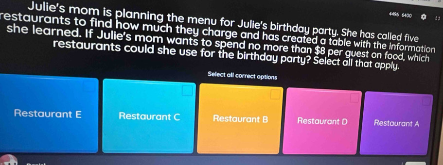 4496 6400 【
Julie's mom is planning the menu for Julie's birthday party. She has called five
restaurants to find how much they charge and has created a table with the information .
she learned. If Julie's mom wants to spend no more than $8 per guest on food, which
restaurants could she use for the birthday party? Select all that apply.
Select all correct options
Restaurant E Restaurant C Restaurant B Restaurant D Restaurant A