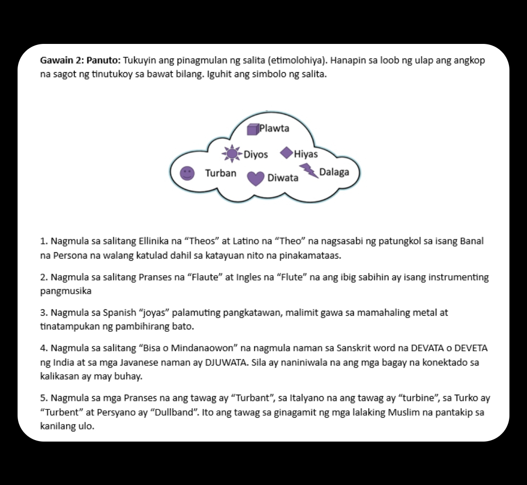 Gawain 2: Panuto: Tukuyin ang pinagmulan ng salita (etimolohiya). Hanapin sa loob ng ulap ang angkop 
na sagot ng tinutukoy sa bawat bilang. Iguhit ang simbolo ng salita. 
1. Nagmula sa salitang Ellinika na “Theos” at Latino na “Theo” na nagsasabi ng patungkol sa isang Banal 
na Persona na walang katulad dahil sa katayuan nito na pinakamataas. 
2. Nagmula sa salitang Pranses na “Flaute” at Ingles na “Flute” na ang ibig sabihin ay isang instrumenting 
pangmusika 
3. Nagmula sa Spanish “joyas” palamuting pangkatawan, malimit gawa sa mamahaling metal at 
tinatampukan ng pambihirang bato. 
4. Nagmula sa salitang “Bisa o Mindanaowon” na nagmula naman sa Sanskrit word na DEVATA o DEVETA 
ng India at sa mga Javanese naman ay DJUWATA. Sila ay naniniwala na ang mga bagay na konektado sa 
kalikasan ay may buhay. 
5. Nagmula sa mga Pranses na ang tawag ay “Turbant”, sa Italyano na ang tawag ay “turbine”, sa Turko ay 
“Turbent” at Persyano ay “Dullband”. Ito ang tawag sa ginagamit ng mga lalaking Muslim na pantakip sa 
kanilang ulo.