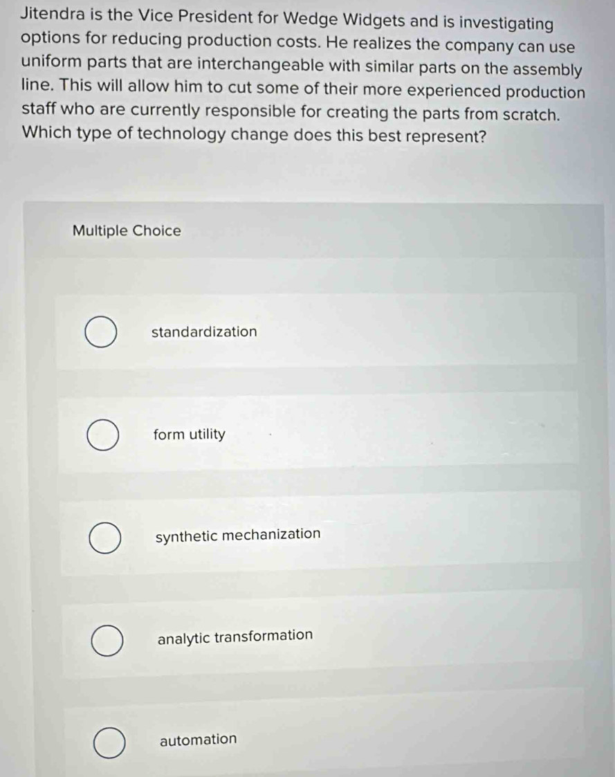 Jitendra is the Vice President for Wedge Widgets and is investigating
options for reducing production costs. He realizes the company can use
uniform parts that are interchangeable with similar parts on the assembly
line. This will allow him to cut some of their more experienced production
staff who are currently responsible for creating the parts from scratch.
Which type of technology change does this best represent?
Multiple Choice
standardization
form utility
synthetic mechanization
analytic transformation
automation